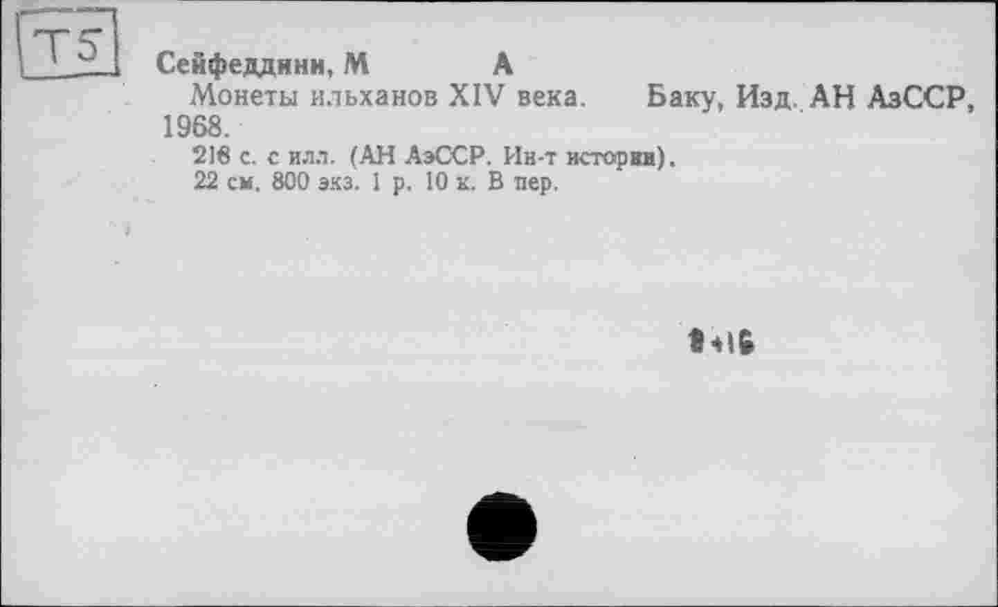 ﻿Сейфеддинн, М А
Монеты ильханов XIV века. Баку, Изд. АН АзССР, 1968.
216 с. с илл. (АН АэССР. Ин-т история),
22 см. 800 экз. 1 р. 10 к. В пер.
• 416